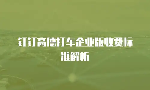 钉钉高德打车企业版收费标准解析