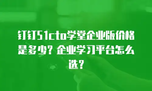 钉钉51cto学堂企业版价格是多少？企业学习平台怎么选？