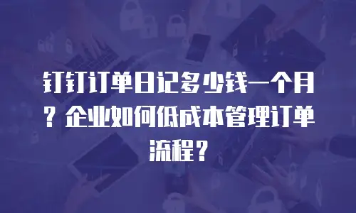 钉钉订单日记多少钱一个月？企业如何低成本管理订单流程？