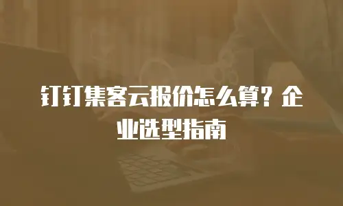 钉钉集客云报价怎么算？企业选型指南