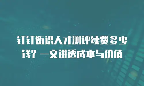 钉钉衡识人才测评续费多少钱？一文讲透成本与价值