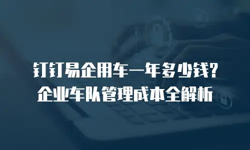 钉钉易企用车一年多少钱？企业车队管理成本全解析