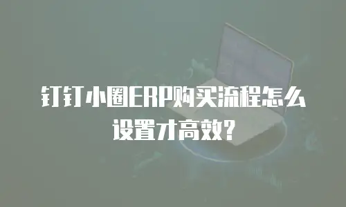 钉钉小圈ERP购买流程怎么设置才高效？