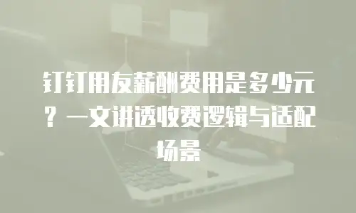 钉钉用友薪酬费用是多少元？一文讲透收费逻辑与适配场景