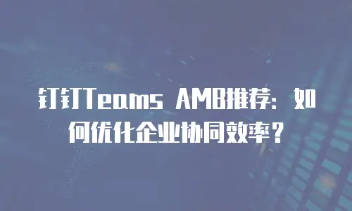钉钉Teams AMB推荐：如何优化企业协同效率？