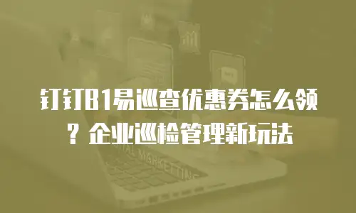 钉钉B1易巡查优惠券怎么领？企业巡检管理新玩法