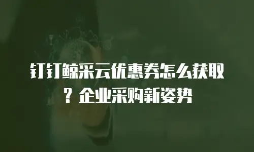 钉钉鲸采云优惠券怎么获取？企业采购新姿势