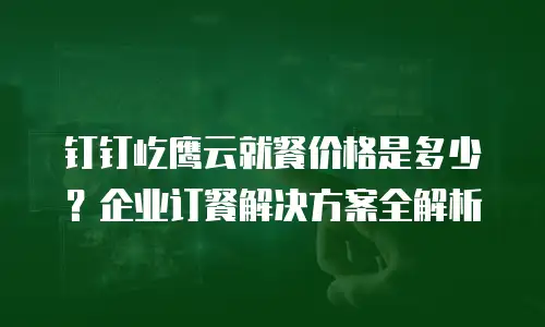 钉钉屹鹰云就餐价格是多少？企业订餐解决方案全解析