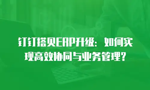 钉钉搭贝ERP升级：如何实现高效协同与业务管理？