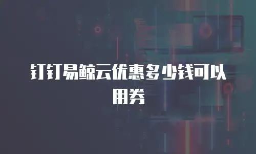 钉钉易鲸云优惠多少钱可以用券