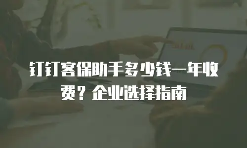 钉钉客保助手多少钱一年收费？企业选择指南