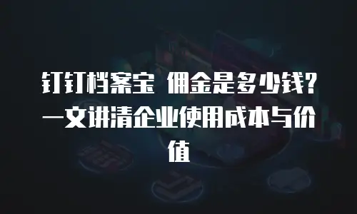 钉钉档案宝 佣金是多少钱？一文讲清企业使用成本与价值