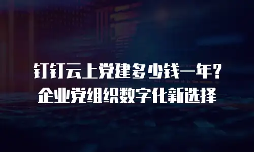 钉钉云上党建多少钱一年？企业党组织数字化新选择