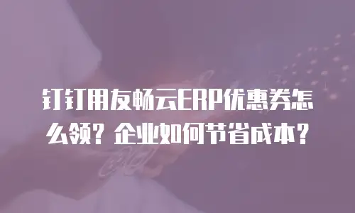 钉钉用友畅云ERP优惠券怎么领？企业如何节省成本？