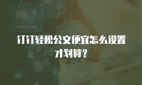 钉钉轻松公文便宜怎么设置才划算？