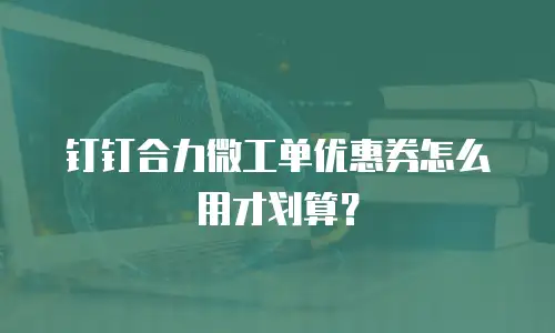 钉钉合力微工单优惠券怎么用才划算？
