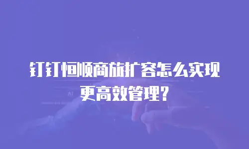 钉钉恒顺商旅扩容怎么实现更高效管理？