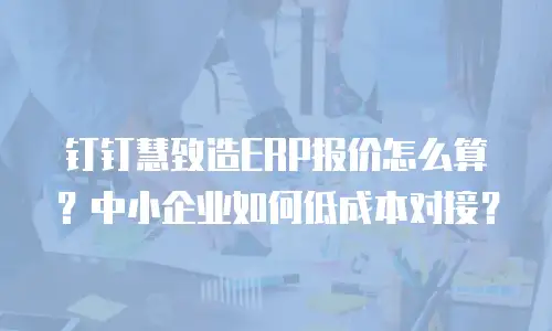 钉钉慧致造ERP报价怎么算？中小企业如何低成本对接？