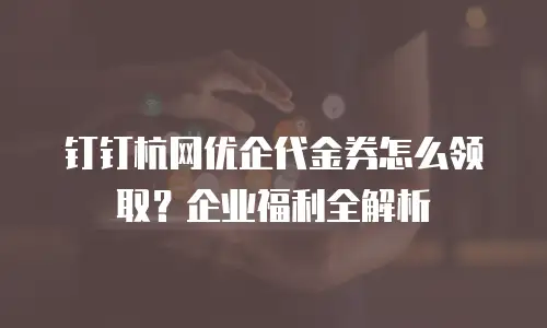 钉钉杭网优企代金券怎么领取？企业福利全解析
