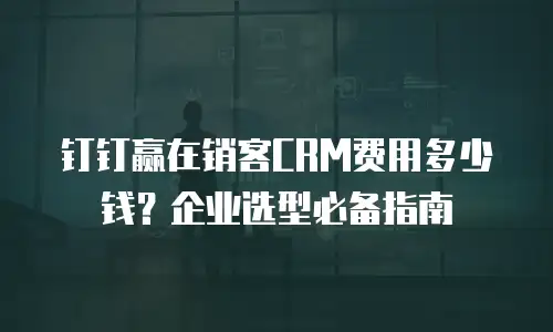 钉钉赢在销客CRM费用多少钱？企业选型必备指南