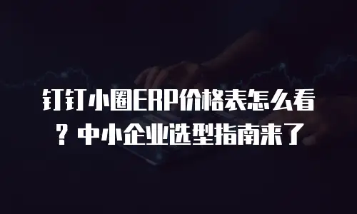 钉钉小圈ERP价格表怎么看？中小企业选型指南来了
