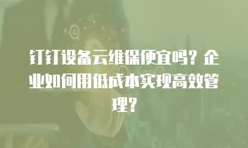 钉钉设备云维保便宜吗？企业如何用低成本实现高效管理？
