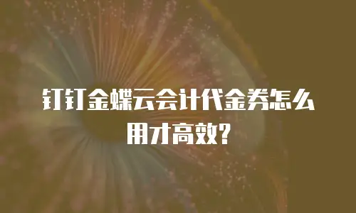 钉钉金蝶云会计代金券怎么用才高效？