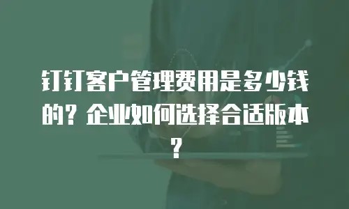 钉钉客户管理费用是多少钱的？企业如何选择合适版本？