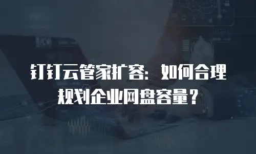 钉钉云管家扩容：如何合理规划企业网盘容量？