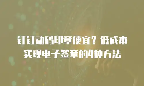 钉钉动码印章便宜？低成本实现电子签章的4种方法