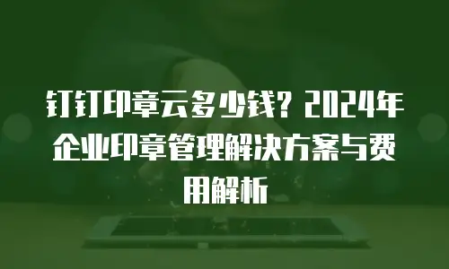 钉钉印章云多少钱？2024年企业印章管理解决方案与费用解析