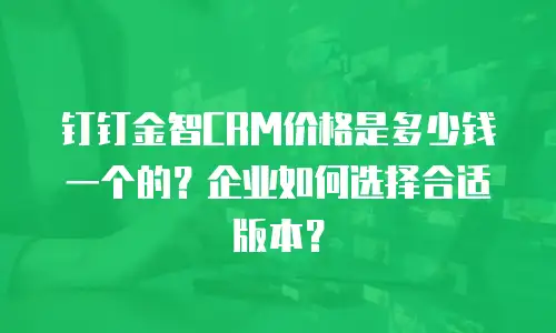 钉钉金智CRM价格是多少钱一个的？企业如何选择合适版本？