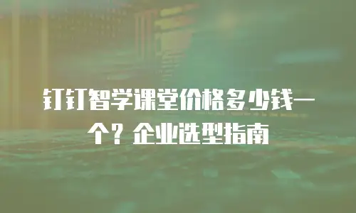 钉钉智学课堂价格多少钱一个？企业选型指南