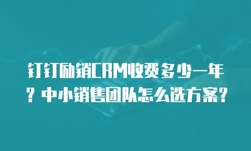 钉钉励销CRM收费多少一年？中小销售团队怎么选方案？