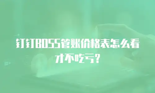 钉钉BOSS管账价格表怎么看才不吃亏？