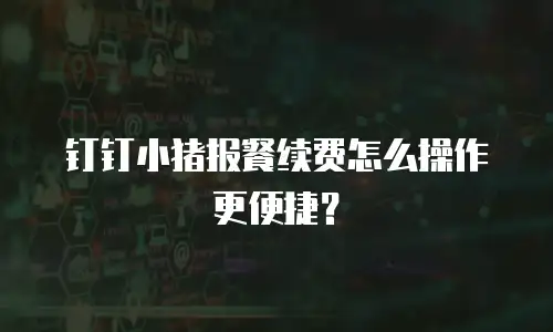 钉钉小猪报餐续费怎么操作更便捷？
