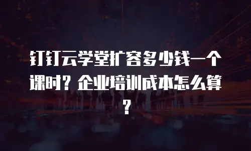 钉钉云学堂扩容多少钱一个课时？企业培训成本怎么算？