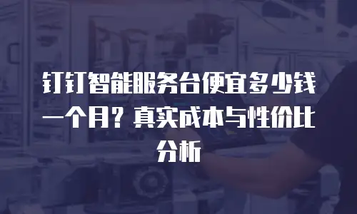 钉钉智能服务台便宜多少钱一个月？真实成本与性价比分析