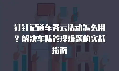 钉钉记道车务云活动怎么用？解决车队管理难题的实战指南