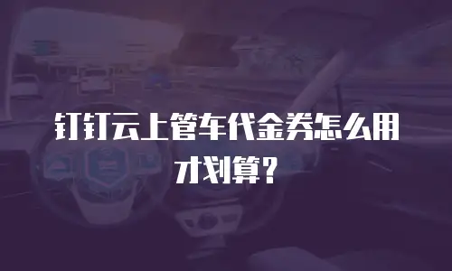 钉钉云上管车代金券怎么用才划算？