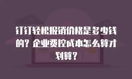 钉钉轻松报销价格是多少钱的？企业费控成本怎么算才划算？
