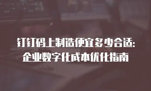 钉钉码上制造便宜多少合适：企业数字化成本优化指南
