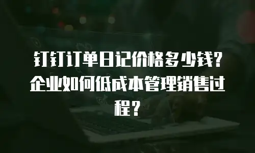 钉钉订单日记价格多少钱？企业如何低成本管理销售过程？