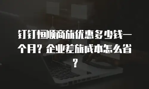 钉钉恒顺商旅优惠多少钱一个月？企业差旅成本怎么省？