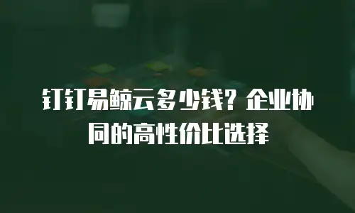 钉钉易鲸云多少钱？企业协同的高性价比选择