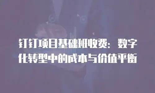 钉钉项目基础班收费：数字化转型中的成本与价值平衡