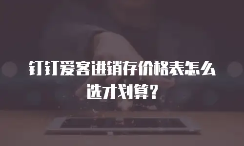 钉钉爱客进销存价格表怎么选才划算？