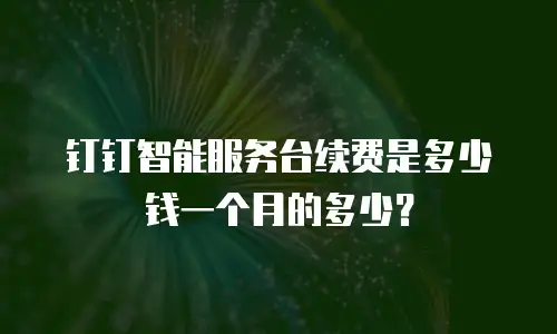 钉钉智能服务台续费是多少钱一个月的多少？