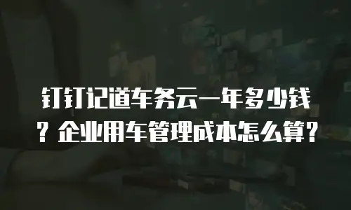 钉钉记道车务云一年多少钱？企业用车管理成本怎么算？
