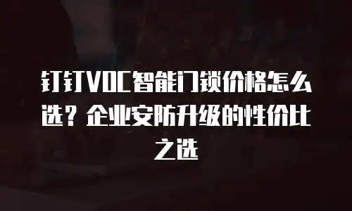 钉钉VOC智能门锁价格怎么选？企业安防升级的性价比之选